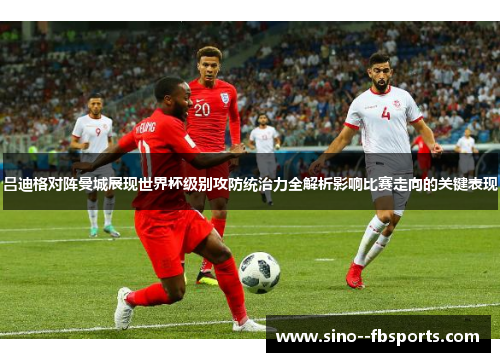 吕迪格对阵曼城展现世界杯级别攻防统治力全解析影响比赛走向的关键表现 吕迪格对阵曼城展现世界杯级别攻防统治力全解析影响比赛走向的关键表现