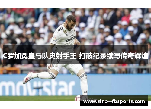 C罗加冕皇马队史射手王 打破纪录续写传奇辉煌 C罗加冕皇马队史射手王 打破纪录续写传奇辉煌
