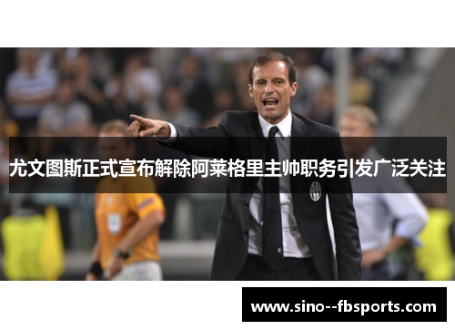 尤文图斯正式宣布解除阿莱格里主帅职务引发广泛关注